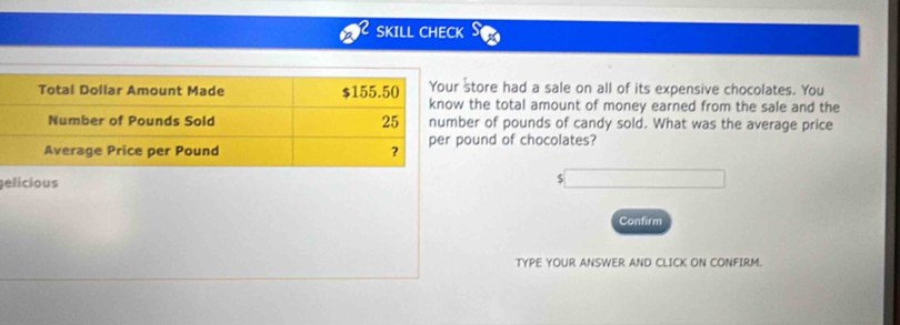 SKILL CHECK 
tore had a sale on all of its expensive chocolates. You 
the total amount of money earned from the sale and the 
er of pounds of candy sold. What was the average price 
und of chocolates? 
gelicious
$
Confirm 
TYPE YOUR ANSWER AND CLICK ON CONFIRM.