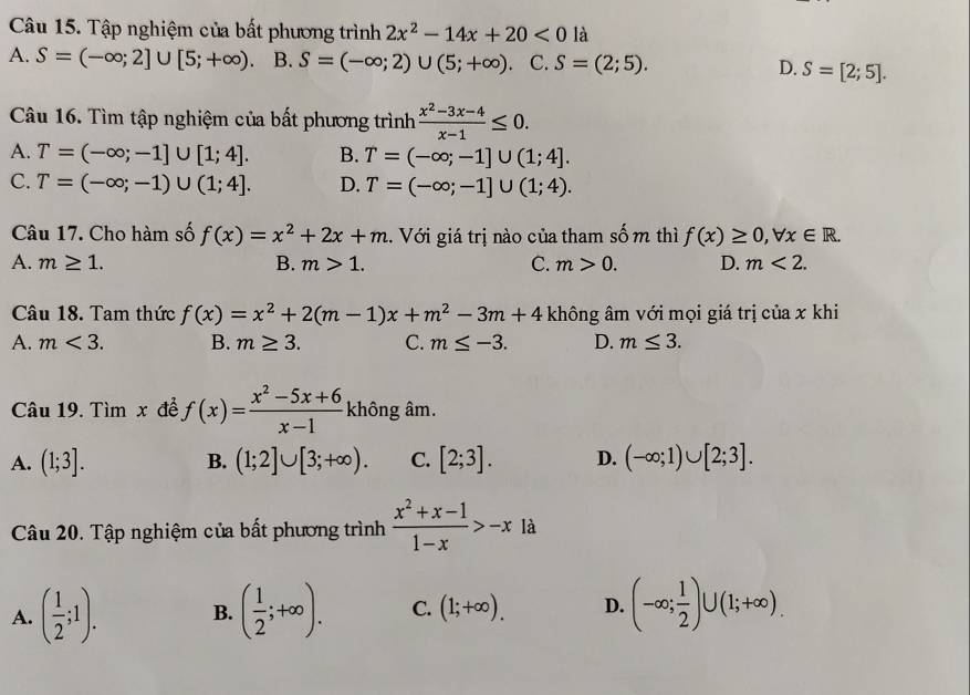 Tập nghiệm của bất phương trình 2x^2-14x+20<0</tex> là
A. S=(-∈fty ;2]∪ [5;+∈fty ). B. S=(-∈fty ;2)∪ (5;+∈fty ). C. S=(2;5). D. S=[2;5].
Câu 16. Tìm tập nghiệm của bất phương trình  (x^2-3x-4)/x-1 ≤ 0.
A. T=(-∈fty ;-1]∪ [1;4]. B. T=(-∈fty ;-1]∪ (1;4].
C. T=(-∈fty ;-1)∪ (1;4]. D. T=(-∈fty ;-1]∪ (1;4).
Câu 17. Cho hàm số f(x)=x^2+2x+m.  Với giá trị nào của tham số m thì f(x)≥ 0,forall x∈ R.
A. m≥ 1. B. m>1. C. m>0. D. m<2.
Câu 18. Tam thức f(x)=x^2+2(m-1)x+m^2-3m+4 không âm với mọi giá trị của x khi
A. m<3. B. m≥ 3. C. m≤ -3. D. m≤ 3.
Câu 19. Tìm x để f(x)= (x^2-5x+6)/x-1  không âm.
A. (1;3]. (1;2]∪ [3;+∈fty ). C. [2;3]. D. (-∈fty ;1)∪ [2;3].
B.
Câu 20. Tập nghiệm của bất phương trình  (x^2+x-1)/1-x >-x à
A. ( 1/2 ;1). B. ( 1/2 ;+∈fty ). C. (1;+∈fty ). D. (-∈fty ; 1/2 )∪ (1;+∈fty ).