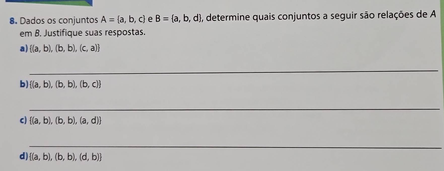 Dados os conjuntos A= a,b,c e B= a,b,d 5, determine quais conjuntos a seguir são relações de A 
em B. Justifique suas respostas. 
a)  (a,b),(b,b),(c,a)
_ 
b)  (a,b),(b,b),(b,c)
_ 
c)  (a,b),(b,b),(a,d)
_ 
d)  (a,b),(b,b),(d,b)