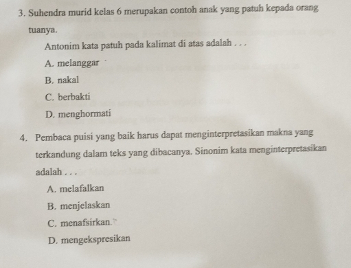 Suhendra murid kelas 6 merupakan contoh anak yang patuh kepada orang
tuanya.
Antonim kata patuh pada kalimat di atas adalah . . .
A. melanggar
B. nakal
C. berbakti
D. menghormati
4. Pembaca puisi yang baik harus dapat menginterpretasikan makna yang
terkandung dalam teks yang dibacanya. Sinonim kata menginterpretasikan
adalah . . .
A. melafalkan
B. menjelaskan
C. menafsirkan.”
D. mengekspresikan