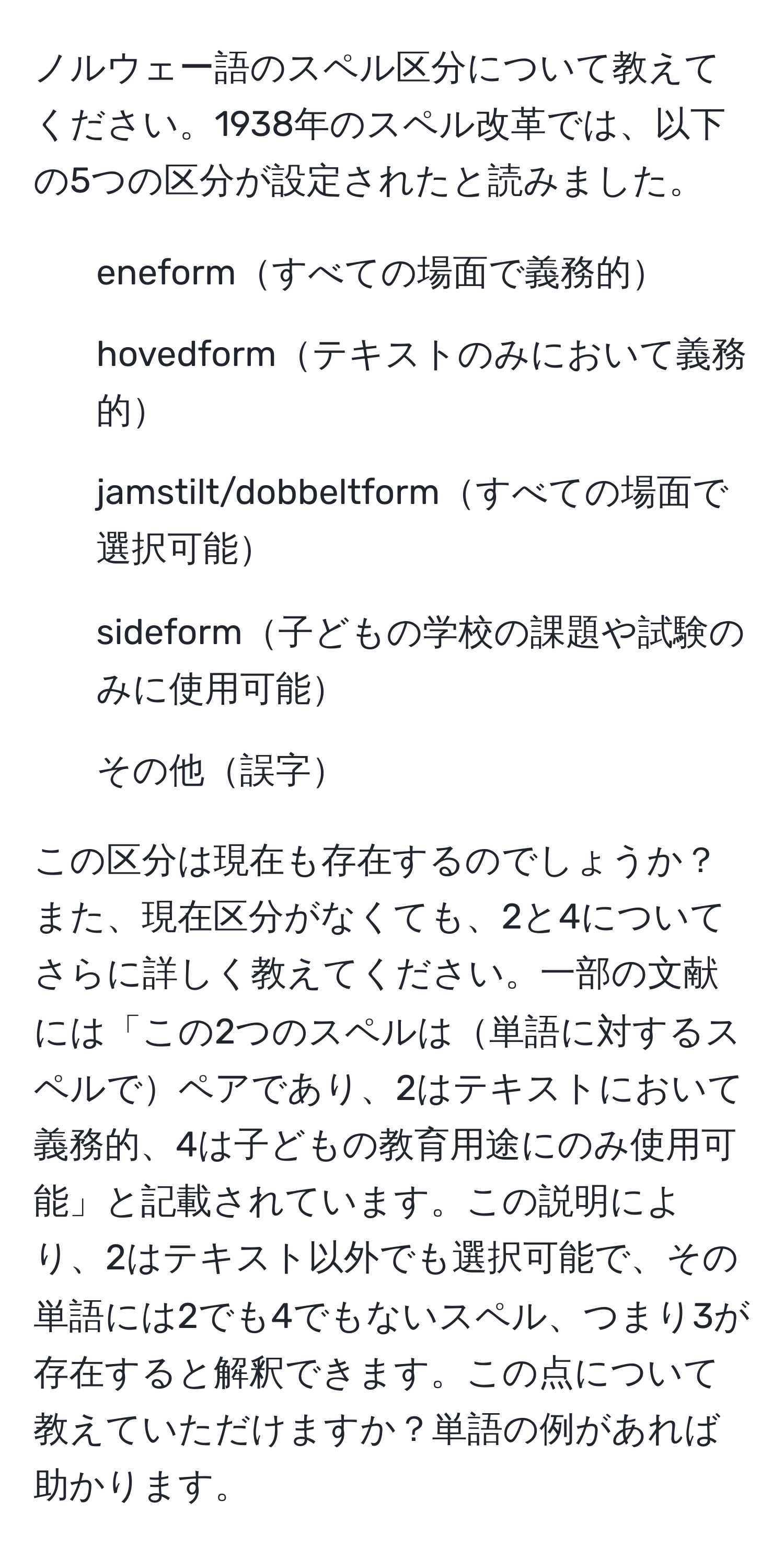 ノルウェー語のスペル区分について教えてください。1938年のスペル改革では、以下の5つの区分が設定されたと読みました。

1. eneformすべての場面で義務的
2. hovedformテキストのみにおいて義務的
3. jamstilt/dobbeltformすべての場面で選択可能
4. sideform子どもの学校の課題や試験のみに使用可能
5. その他誤字

この区分は現在も存在するのでしょうか？また、現在区分がなくても、2と4についてさらに詳しく教えてください。一部の文献には「この2つのスペルは単語に対するスペルでペアであり、2はテキストにおいて義務的、4は子どもの教育用途にのみ使用可能」と記載されています。この説明により、2はテキスト以外でも選択可能で、その単語には2でも4でもないスペル、つまり3が存在すると解釈できます。この点について教えていただけますか？単語の例があれば助かります。