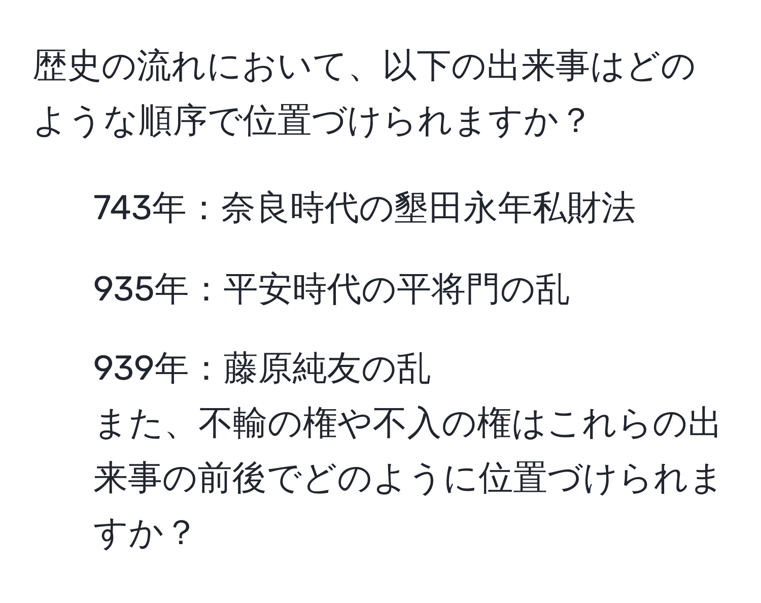 歴史の流れにおいて、以下の出来事はどのような順序で位置づけられますか？  
- 743年：奈良時代の墾田永年私財法  
- 935年：平安時代の平将門の乱  
- 939年：藤原純友の乱  
また、不輸の権や不入の権はこれらの出来事の前後でどのように位置づけられますか？