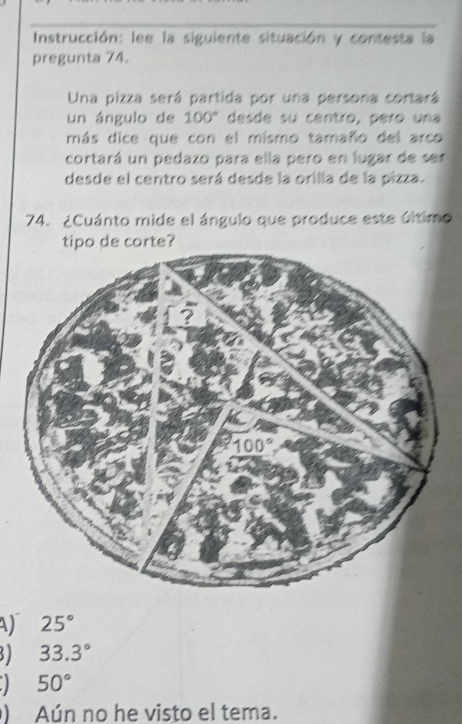 Instrucción: lee la siguiente situación y contesta la
pregunta 74.
Una pizza será partida por una persona cortará
un ángulo de 100° desde su centro, pero una
más dice que con el mismo tamaño del arco
cortará un pedazo para ella pero en lugar de ser
desde el centro será desde la orilla de la pizza.
74. ¿Cuánto mide el ángulo que produce este último
tipo de corte?
A) 25°
32 33.3°
50°
) Aún no he visto el tema.