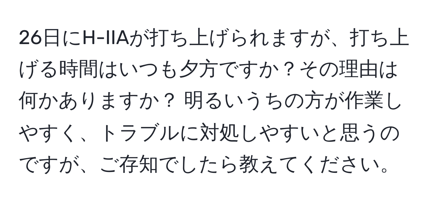 26日にH-IIAが打ち上げられますが、打ち上げる時間はいつも夕方ですか？その理由は何かありますか？ 明るいうちの方が作業しやすく、トラブルに対処しやすいと思うのですが、ご存知でしたら教えてください。