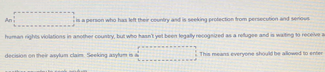 An is a person who has left their country and is seeking protection from persecution and serious 
human rights violations in another country, but who hasn't yet been legally recognized as a refugee and is waiting to receive a 
decision on their asylum claim. Seeking asylum is a . This means everyone should be allowed to enter