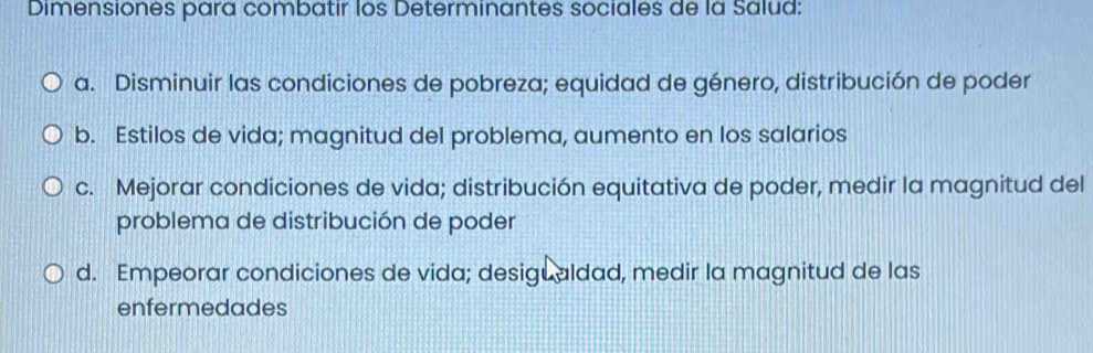 Dimensiones para combatir los Determinantes sociales de la Salud:
a. Disminuir las condiciones de pobreza; equidad de género, distribución de poder
b. Estilos de vida; magnitud del problema, aumento en los salarios
c. Mejorar condiciones de vida; distribución equitativa de poder, medir la magnitud del
problema de distribución de poder
d. Empeorar condiciones de vida; desigualdad, medir la magnitud de las
enfermedades