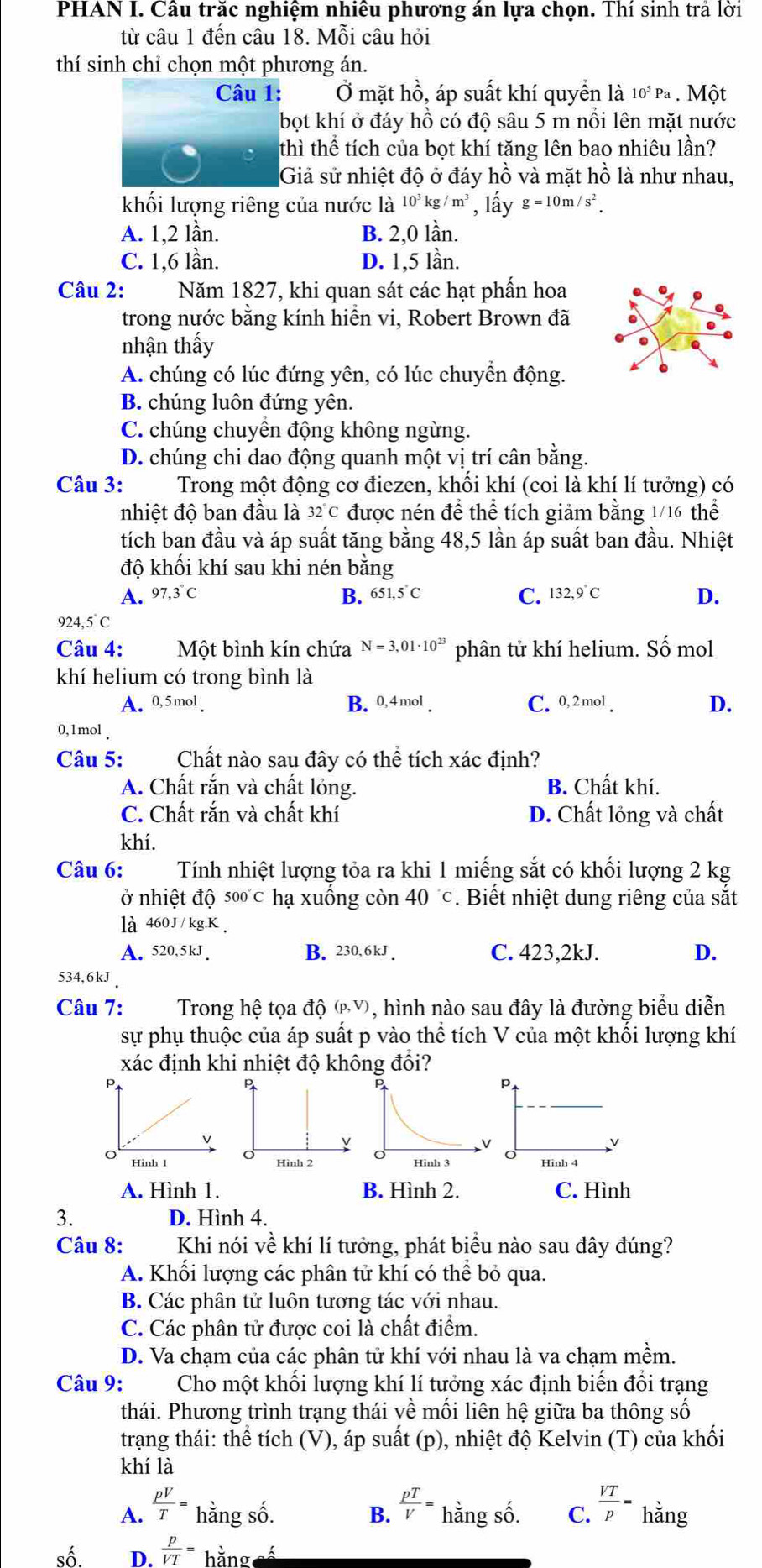 PHAN I. Cầu trắc nghiệm nhiều phương án lựa chọn. Thí sinh trả lời
từ câu 1 đến câu 18. Mỗi câu hỏi
thí sinh chỉ chọn một phương án.
Câu 1: Ở mặt hồ, áp suất khí quyền là 10^5Pa.  Một
bọt khí ở đáy hồ có độ sâu 5 m nổi lên mặt nước
thì thể tích của bọt khí tăng lên bao nhiêu lần?
Giả sử nhiệt độ ở đáy hồ và mặt hồ là như nhau,
khối lượng riêng của nước là 10^3kg/m^3 , lấy g=10m/s^2.
A. 1,2 lần. B. 2,0 lần.
C. 1,6 lần. D. 1,5 lần.
Câu 2: Năm 1827, khi quan sát các hạt phần hoa
trong nước bằng kính hiển vi, Robert Brown ở đã
nhận thấy
A. chúng có lúc đứng yên, có lúc chuyển động.
B. chúng luôn đứng yên.
C. chúng chuyển động không ngừng.
D. chúng chi dao động quanh một vị trí cân bằng.
Câu 3: Trong một động cơ điezen, khối khí (coi là khí lí tưởng) có
nhiệt độ ban đầu là 32°C được nén để thể tích giảm bằng 1/16 thể
tích ban đầu và áp suất tăng bằng 48,5 lần áp suất ban đầu. Nhiệt
độ khối khí sau khi nén bằng
B.
A. 97,3°C 651,5°C C. 132,9°C D.
924,5°C
Câu 4: Một bình kín chứa N=3,01· 10^(23) phân tử khí helium. Số mol
khí helium có trong bình là
A. 0,5mol B. 0,4mol. C. 0,2 mol D.
0,1mol 
Câu 5: Chất nào sau đây có thể tích xác định?
A. Chất rắn và chất lỏng. B. Chất khí.
C. Chất rắn và chất khí D. Chất lỏng và chất
khí.
Câu 6: Tính nhiệt lượng tỏa ra khi 1 miếng sắt có khối lượng 2 kg
ở nhiệt độ 500°C hạ xuống còn 40°c. Biết nhiệt dung riêng của sắt
là 460J/kg.K.
A. 520,5kJ. B. 230, 6kJ C. 423,2kJ. D.
534,6kJ 
Câu 7:  Trong hệ tọa độ (pỹ), hình nào sau đây là đường biểu diễn
sự phụ thuộc của áp suất p vào thể tích V của một khối lượng khí
xác định khi nhiệt độ không đổi?
P
P
p
V
Hinh I Hình 2 Hinh 4
A. Hình 1. B. Hình 2. C. Hình
3. D. Hình 4.
Câu 8: Khi nói về khí lí tưởng, phát biểu nào sau đây đúng?
A. Khối lượng các phân tử khí có thể bỏ qua.
B. Các phân tử luôn tương tác với nhau.
C. Các phân tử được coi là chất điểm.
D. Va chạm của các phân tử khí với nhau là va chạm mềm.
Câu 9: Cho một khối lượng khí lí tưởng xác định biến đổi trạng
thái. Phương trình trạng thái về mối liên hệ giữa ba thông số
trạng thái: thể tích (V), áp suất (p), nhiệt độ Kelvin (T) của khối
khí là
A.  pV/T = hằng số. B.  pT/V = hằng số. C.  VT/p = hằng
số D.  p/VT = hằng