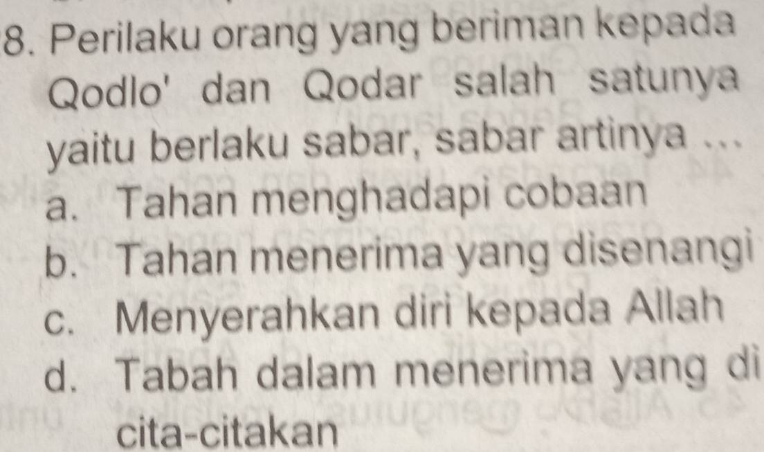 Perilaku orang yang beriman kepada
Qodlo' dan Qodar salah satunya
yaitu berlaku sabar, sabar artinya ...
a. Tahan menghadapi cobaan
b. Tahan menerima yang disenangi
c. Menyerahkan diri kepada Allah
d. Tabah dalam menerima yang di
cita-citakan