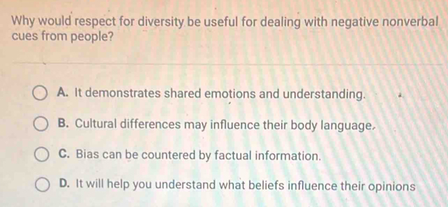 Why would respect for diversity be useful for dealing with negative nonverbal
cues from people?
A. It demonstrates shared emotions and understanding.
B. Cultural differences may influence their body language.
C. Bias can be countered by factual information.
D. It will help you understand what beliefs influence their opinions