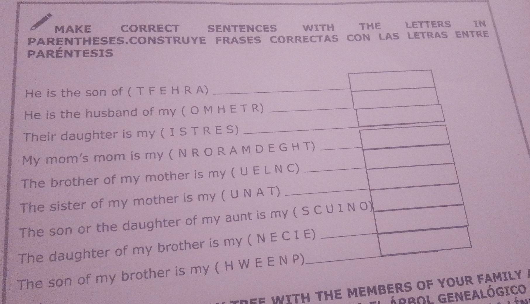 MAKE CORRECT SENTENCES WITH THE LETTERS IN 
PARENTHESES.CONSTRUYE FRASES CORRECTAS CON LAS LETRAS ENTRE 
PARÉNTESIS 
He is the son of ( T F E H R A) 
He is the husband of my ( O M H E T R) 
Their daughter is my ( I S T R E S) 
My mom's mom is my ( N R O R A M D E G H T) 
The brother of my mother is my ( U E L N C) 
The sister of my mother is my ( U N A T) 
The son or the daughter of my aunt is my ( S C U I N O) 
The daughter of my brother is my ( N E C I E) 
The son of my brother is my ( H W E E N P) 
--EE WITH THE MEMBERS OF YOUR FAMILY 
Ápbol GENEALógico