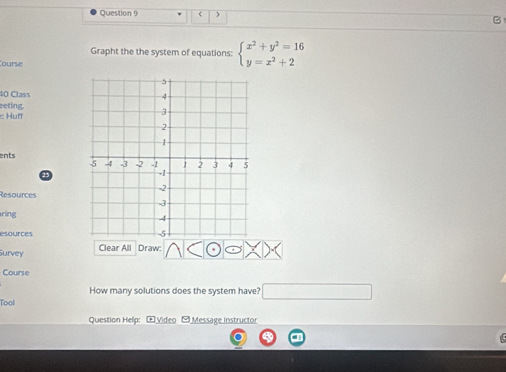 < > 
Grapht the the system of equations: beginarrayl x^2+y^2=16 y=x^2+2endarray.
ourse 
40 Class 
eeting, 
e: Huff 
ents 
2 
Resources 
ring 
esources 
Clear All Draw: 
Survey 
Course 
How many solutions does the system have? □  
Tool 
Question Help: Video Message instructor