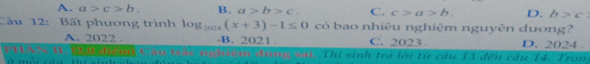 A. a>c>b. B. a>b>c. C. c>a>b. D. b>c
Câu 12: Bất phương trình log _2024(x+3)-1≤ 0 có bao nhiêu nghiệm nguyên dương?
A. 2022. B. 2021. C. 2023. D. 2024.
y_ m đúng sai. Thí sinh trả lời từ câu 13 đến câu 14. Trong