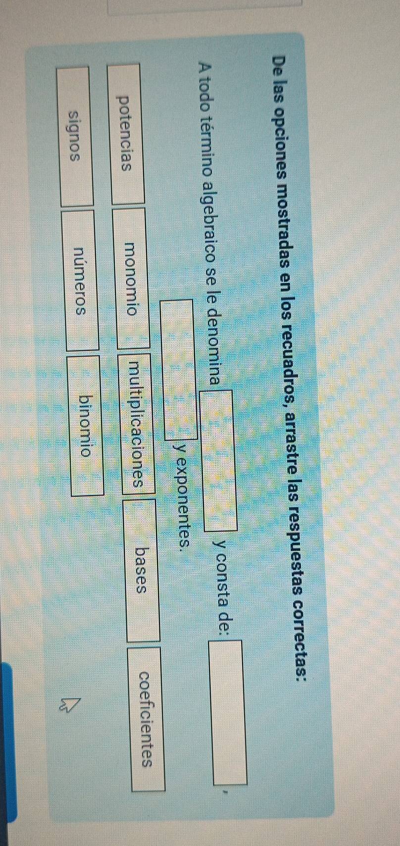 De las opciones mostradas en los recuadros, arrastre las respuestas correctas:
□° y consta de:
A todo término algebraico se le denomina □ 
y exponentes.
potencias monomio multiplicaciones bases coeficientes
signos números binomio