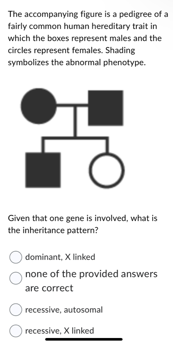 The accompanying figure is a pedigree of a
fairly common human hereditary trait in
which the boxes represent males and the
circles represent females. Shading
symbolizes the abnormal phenotype.
Given that one gene is involved, what is
the inheritance pattern?
dominant, X linked
none of the provided answers
are correct
recessive, autosomal
recessive, X linked