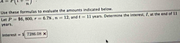 A=P(1+frac n)
Use these formulas to evaluate the amounts indicated below. 
Let P=$6,800, r=6.7% , n=12 , and t=11 years. Determine the interest, /, at the end of 11
years. 
interest =$|7286.08*