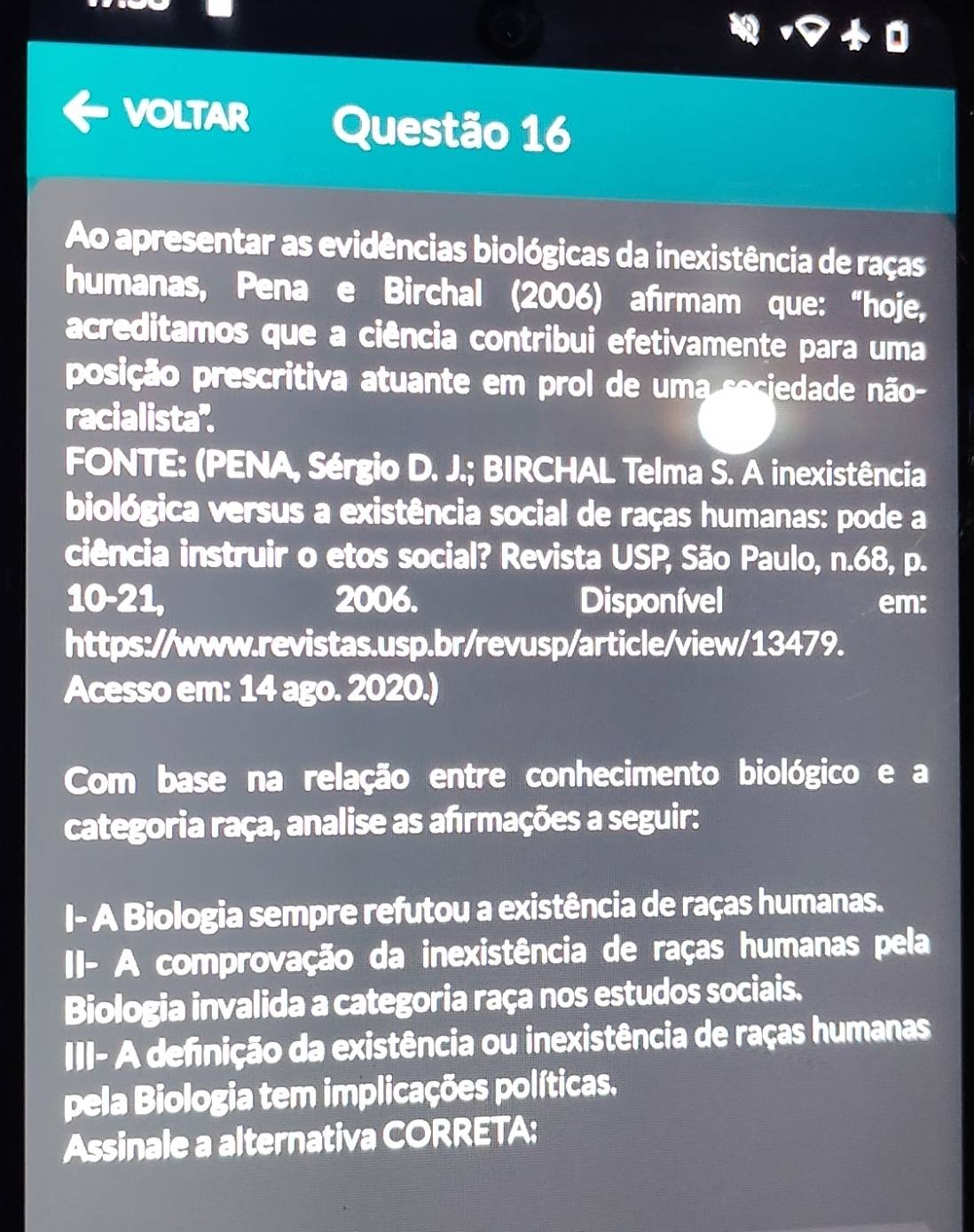 voLTar Questão 16 
Ao apresentar as evidências biológicas da inexistência de raças 
humanas, Pena e Birchal (2006) afırmam que: “hoje, 
acreditamos que a ciência contribui efetivamente para uma 
posição prescritiva atuante em prol de uma seciedade não- 
racialista''. 
FONTE: (PENA, Sérgio D. J.; BIRCHAL Telma S. A inexistência 
biológica versus a existência social de raças humanas: pode a 
ciência instruir o etos social? Revista USP, São Paulo, n.68, p. 
10-21, 2006. Disponível em: 
https://www.revistas.usp.br/revusp/article/view/13479. 
Acesso em: 14 ago. 2020.) 
Com base na relação entre conhecimento biológico e a 
categoria raça, analise as afrmações a seguir: 
I- A Biologia sempre refutou a existência de raças humanas. 
II- A comprovação da inexistência de raças humanas pela 
Biologia invalida a categoria raça nos estudos sociais. 
III- A definição da existência ou inexistência de raças humanas 
pela Biologia tem implicações políticas. 
Assinale a alternativa CORRETA: