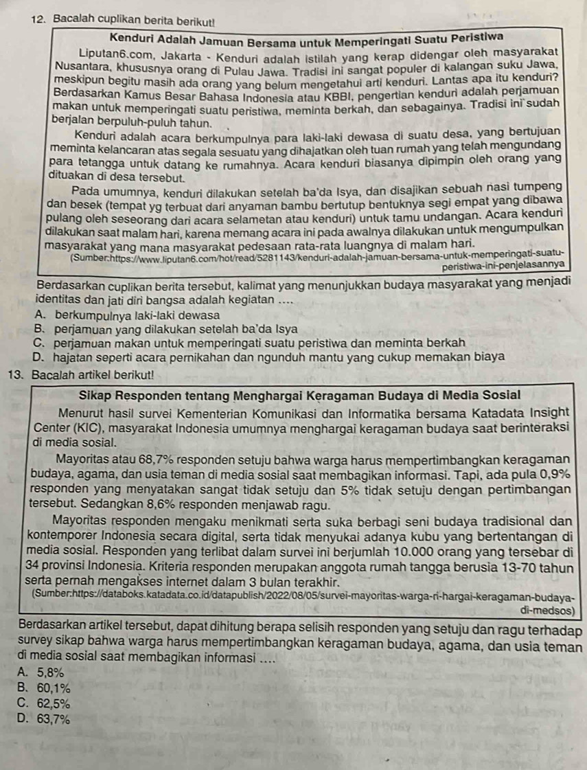 Bacalah cuplikan berita berikut!
Kenduri Adalah Jamuan Bersama untuk Memperingati Suatu Peristiwa
Liputan6.com, Jakarta - Kenduri adalah istilah yang kerap didengar oleh masyarakat
Nusantara, khususnya orang di Pulau Jawa. Tradisi ini sangat populer di kalangan suku Jawa,
meskipun begitu masih ada orang yang belum mengetahui arti kenduri. Lantas apa itu kenduri?
Berdasarkan Kamus Besar Bahasa Indonesia atau KBBI, pengertian kenduri adalah perjamuan
makan untuk memperingati suatu peristiwa, meminta berkah, dan sebagainya. Tradisi ini sudah
berjalan berpuluh-puluh tahun.
Kenduri adalah acara berkumpulnya para laki-laki dewasa di suatu desa, yang bertujuan
meminta kelancaran atas segala sesuatu yang dihajatkan oleh tuan rumah yang telah mengundang
para tetangga untuk datang ke rumahnya. Acara kenduri biasanya dipimpin oleh orang yang
dituakan di desa tersebut.
Pada umumnya, kenduri dilakukan setelah ba'da Isya, dan disajikan sebuah nasi tumpeng
dan besek (tempat yg terbuat dari anyaman bambu bertutup bentuknya segi empat yang dibawa
pulang oleh seseorang dari acara selametan atau kenduri) untuk tamu undangan. Acara kenduri
dilakukan saat malam hari, karena memang acara ini pada awalnya dilakukan untuk mengumpulkan
masyarakat yang mana masyarakat pedesaan rata-rata luangnya di malam hari.
(Sumber:https://www.liputan6.com/hot/read/5281143/kenduri-adalah-jamuan-bersama-untuk-memperingati-suatu-
peristiwa-ini-penjelasannya
Berdasarkan cuplikan berita tersebut, kalimat yang menunjukkan budaya masyarakat yang menjadi
identitas dan jati diri bangsa adalah kegiatan ....
A. berkumpulnya laki-laki dewasa
B. perjamuan yang dilakukan setelah ba’da Isya
C. perjamuan makan untuk memperingati suatu peristiwa dan meminta berkah
D. hajatan seperti acara pernikahan dan ngunduh mantu yang cukup memakan biaya
13. Bacalah artikel berikut!
Sikap Responden tentang Menghargai Keragaman Budaya di Media Sosial
Menurut hasil survei Kementerian Komunikasi dan Informatika bersama Katadata Insight
Center (KIC), masyarakat Indonesia umumnya menghargai keragaman budaya saat berinteraksi
di media sosial.
Mayoritas atau 68,7% responden setuju bahwa warga harus mempertimbangkan keragaman
budaya, agama, dan usia teman di media sosial saat membagikan informasi. Tapi, ada pula 0,9%
responden yang menyatakan sangat tidak setuju dan 5% tidak setuju dengan pertimbangan
tersebut. Sedangkan 8,6% responden menjawab ragu.
Mayoritas responden mengaku menikmati serta suka berbagi seni budaya tradisional dan
kontemporer Indonesia secara digital, serta tidak menyukai adanya kubu yang bertentangan di
media sosial. Responden yang terlibat dalam survei ini berjumlah 10.000 orang yang tersebar di
34 provinsi Indonesia. Kriteria responden merupakan anggota rumah tangga berusia 13-70 tahun
serta pernah mengakses internet dalam 3 bulan terakhir.
(Sumber:https://databoks.katadata.co.id/datapublish/2022/08/05/survei-mayoritas-warga-ri-hargai-keragaman-budaya-
di-medsos)
Berdasarkan artikel tersebut, dapat dihitung berapa selisih responden yang setuju dan ragu terhadap
survey sikap bahwa warga harus mempertimbangkan keragaman budaya, agama, dan usia teman
di media sosial saat membagikan informasi ....
A. 5,8%
B、60,1%
C. 62,5%
D. 63,7%