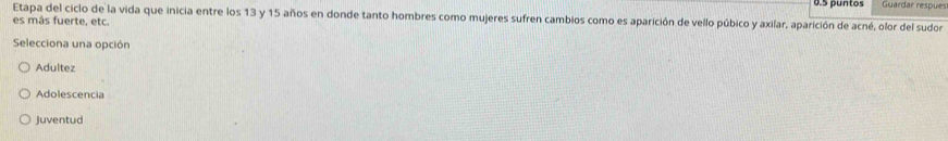 0.5 puntos Guardar respues
Etapa del ciclo de la vida que inicia entre los 13 y 15 años en donde tanto hombres como mujeres sufren cambios como es aparición de vello púbico y axilar, aparición de acné, olor del sudor
es más fuerte, etc.
Selecciona una opción
Adultez
Adolescencia
Juventud
