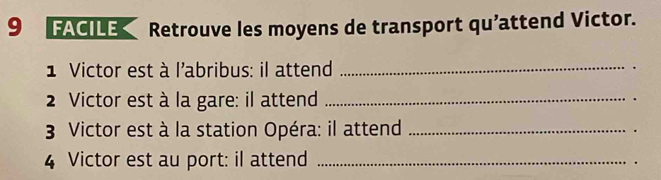 9FACILE Retrouve les moyens de transport qu’attend Victor. 
1 Victor est à l'abribus: il attend _. 
2 Victor est à la gare: il attend_ 
3 Victor est à la station Opéra: il attend_ 
4 Victor est au port: il attend_