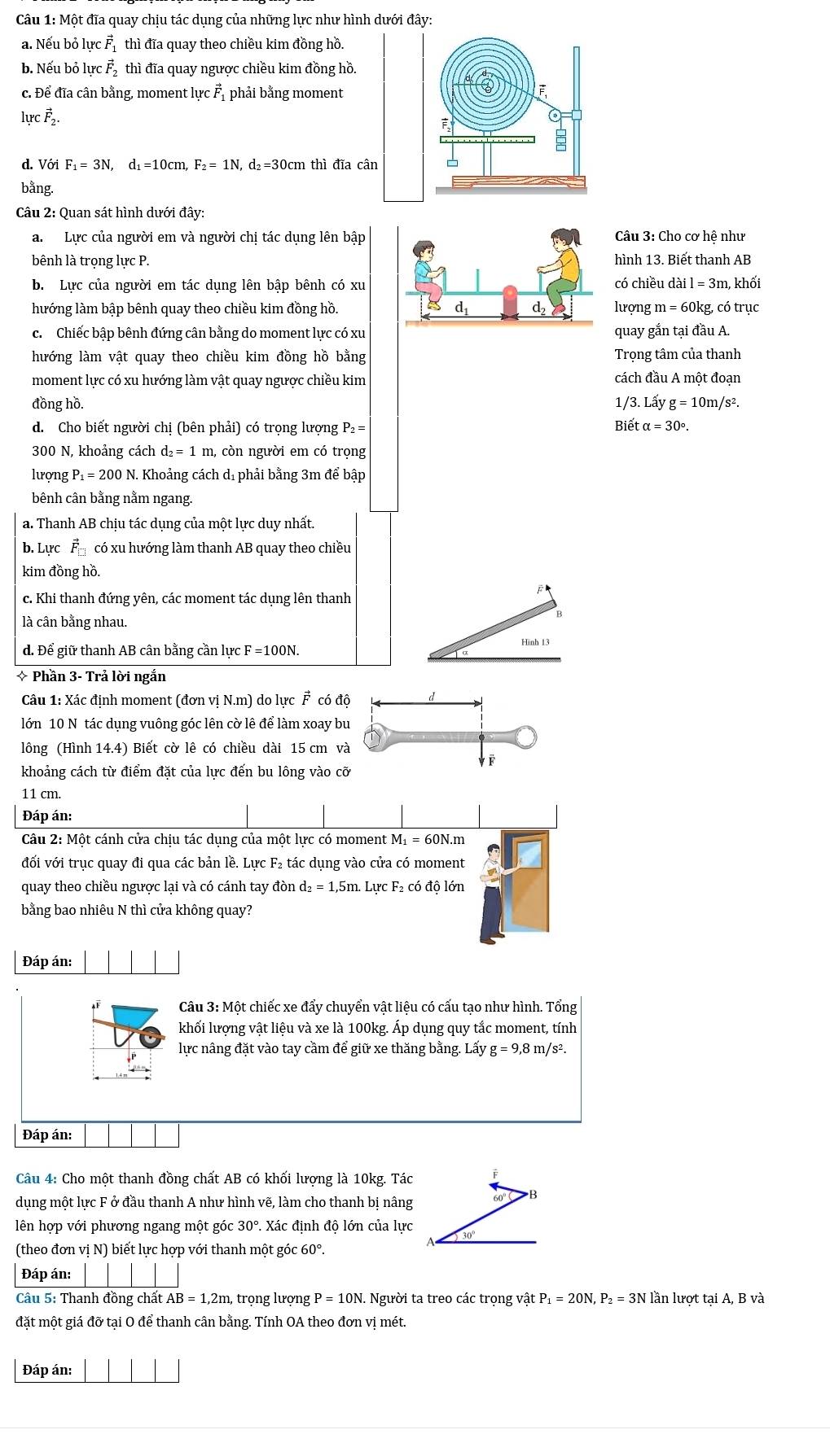 Một đĩa quay chịu tác dụng của những lực như hình dưới đây:
a. Nếu bỏ lực 1  thì đĩa quay theo chiều kim đồng hồ.
b. Nếu bỏ lực F thì đĩa quay ngược chiều kim đồng hồ.
c. Để đĩa cân bằng, moment lực Fỉ phải bằng moment
lự cvector F_2.
d. Với F_1=3N,d_1=10cm,F_2=1N, , d₂=30cm thì đĩa cân
bằng.
Câu 2: Quan sát hình dưới đây:
a. Lực của người em và người chị tác dụng lên bập Câu 3: Cho cơ hệ như
bênh là trọng lực P. hình 13. Biết thanh AB
b. Lực của người em tác dụng lên bập bênh có xucó chiều dài l = 3m, khối
lhướng làm bập bênh quay theo chiều kim đồng hồ.lượng m = 60kg, có trục
c. Chiếc bập bênh đứng cân bằng do moment lực có xuquay gắn tại đầu A.
hướng làm vật quay theo chiều kim đồng hồ bằng Trong tâm của thanh
moment lực có xu hướng làm vật quay ngược chiều kim cách đầu A một đoạn
đồng hồ.  ` /3.Lay g=10m/s^2.
d. Cho biết người chị (bên phải) có trọng lượng P₂ =  Biết ( alpha =30°.
300 N, khoảng cách d_2=1m n, còn người em có trọng
lượng P₁ = 200 N. Khoảng cách dị phải bằng 3m để bập
bênh cân bằng nằm ngang.
a. Thanh AB chịu tác dụng của một lực duy nhất.
b. Lực F_□  có xu hướng làm thanh AB quay theo chiều
kim đồng hồ.
c. Khi thanh đứng yên, các moment tác dụng lên thanh
là cân bằng nhau.
B
d. Để giữ thanh AB cân bằng cần lực F =100N.
Hinh13
* Phần 3- Trả lời ngắn
Câu 1: Xác định moment (đơn vị N.m) do lực F có độ
lớn 10 N tác dụng vuông góc lên cờ lê để làm xoay bu
lông (Hình 14.4) Biết cờ lê có chiều dài 15 cm và
Ýē
khoảng cách từ điểm đặt của lực đến bu lông vào cỡ
11 cm.
Đáp án:
Câu 2: Một cánh cửa chịu tác dụng của một lực có moment I M_1=60N.m
đối với trục quay đi qua các bản lề. Lực F₂ tác dụng vào cửa có moment
quay theo chiều ngược lại và có cánh tay đòn d_2=1,5m Lực F₂ có độ lớn
bằng bao nhiêu N thì cửa không quay?
Đáp án:
aF  Câu 3: Một chiếc xe đẩy chuyển vật liệu có cấu tạo như hình. Tổng
khối lượng vật liệu và xe là 100kg. Áp dụng quy tắc moment, tính
lực nâng đặt vào tay cầm để giữ xe thăng bằng. Lấy g=9,8 m/s².
Đáp án:
Câu 4: Cho một thanh đồng chất AB có khối lượng là 10kg. Tác F
dụng một lực F ở đầu thanh A như hình vẽ, làm cho thanh bị nâng 60° B
lên hợp với phương ngang một góc 30° P. Xác định độ lớn của lực
A 30°
(theo đơn vị N) biết lực hợp với thanh một góc 60°.
Đáp án: |
Câu 5: Thanh đồng chất AB=1,2m, ,  trọng lượng P=10N. Người ta treo các trọng vật I P_1=20N,P_2=3Nla n lượt tai A, B và
đặt một giá đỡ tại O để thanh cân bằng. Tính OA theo đơn vị mét.
Đáp án: