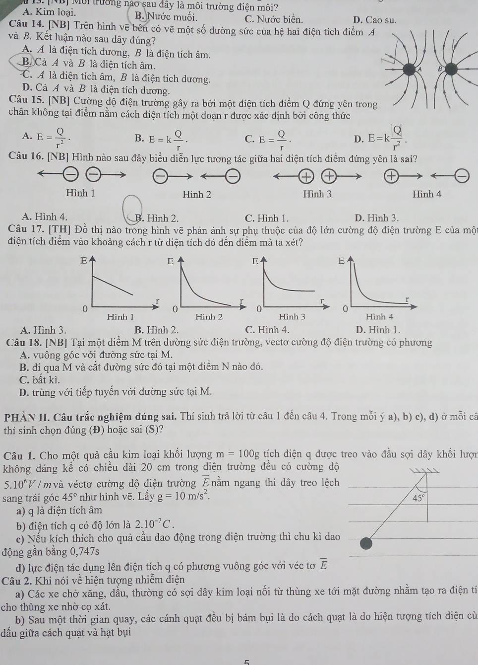 [NB] Môi trường nào sau đây là môi trường điện môi?
A. Kim loại. B. Nước muối. C. Nước biển. D. Cao su.
Câu 14. [NB] Trên hình vẽ bên có vẽ một số đường sức của hệ hai điện tích điểm 
và B. Kết luận nào sau đây đúng?
A. A là điện tích dương, B là điện tích âm.
B. Cà A và B là điện tích âm.
C. A là điện tích âm, B là điện tích dương.
D. Cà A và B là điện tích dương.
Câu 15. [NB] Cường độ điện trường gây ra bởi một điện tích điểm Q đứng yên tro
chân không tại điểm nằm cách điện tích một đoạn r được xác định bởi công thức
A. E= Q/r^2 . E=k Q/r . E= Q/r . E=k |Q|/r^2 .
B.
C.
D.
Câu 16. [NB] Hình nào sau đây biểu diễn lực tương tác giữa hai điện tích điểm đứng yên là sai?
Hình 1 Hình 2 Hình 3 Hình 4
A. Hình 4. B. Hình 2. C. Hình 1. D. Hình 3.
Câu 17. [TH] Đồ thị nào trong hình vẽ phản ánh sự phụ thuộc của độ lớn cường độ điện trường E của một
điện tích điểm vào khoảng cách r từ điện tích đó đến điểm mà ta xét?
A. Hình 3. B. Hình 2. C. Hình 4. D. Hình 1.
Câu 18. [NB] Tại một điểm M trên đường sức điện trường, vectơ cường độ điện trường có phương
A. vuông góc với đường sức tại M.
B. đi qua M và cắt đường sức đó tại một điểm N nào đó.
C. bất kì.
D. trùng với tiếp tuyến với đường sức tại M.
PHÀN II. Câu trắc nghiệm đúng sai. Thí sinh trả lời từ câu 1 đến câu 4. Trong mỗi ý a), b) c), d) ở mỗi câ
thí sinh chọn đúng (Đ) hoặc sai (S)?
Câu 1. Cho một quả cầu kim loại khối lượng m=100g tích điện q được treo vào đầu sợi dây khối lượn
không đáng kể có chiều dài 20 cm trong điện trường đều có cường độ
5.10^6V / m và véctơ cường độ điện trường overline E nằm ngang thì dây treo lệch
sang trái góc 45° như hình vẽ. Lấy g=10m/s^2.
45°
a) q là điện tích âm
b) điện tích q có độ lớn là 2.10^(-7)C.
c) Nếu kích thích cho quả cầu dao động trong điện trường thì chu kì dao
động gần bằng 0,747s
d) lực điện tác dụng lên điện tích q có phương vuông góc với véc tơ overline E
Câu 2. Khi nói về hiện tượng nhiễm điện
a) Các xe chở xăng, dầu, thường có sợi dây kim loại nối từ thùng xe tới mặt đường nhằm tạo ra điện tí
cho thùng xe nhờ cọ xát.
b) Sau một thời gian quay, các cánh quạt đều bị bám bụi là do cách quạt là do hiện tượng tích điện cù
dầu giữa cách quạt và hạt bụi