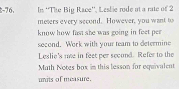 2-76. In “The Big Race”, Leslie rode at a rate of 2
meters every second. However, you want to 
know how fast she was going in feet per
second. Work with your team to determine 
Leslie’s rate in feet per second. Refer to the 
Math Notes box in this lesson for equivalent 
units of measure.