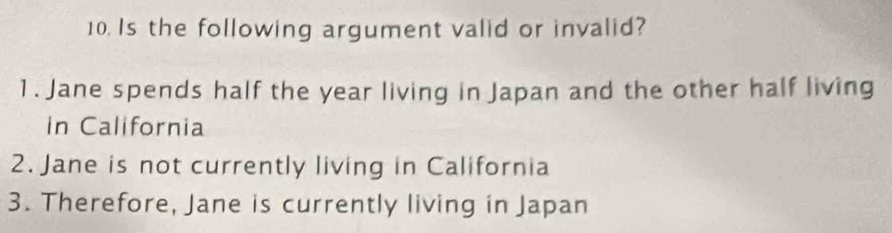 Is the following argument valid or invalid? 
1. Jane spends half the year living in Japan and the other half living 
in California 
2. Jane is not currently living in California 
3. Therefore, Jane is currently living in Japan