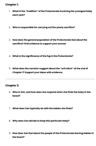 Chapter 1: 
1. What is the “tradition” of the Protectorate involving the youngest baby 
each year? 
2. Who is responsible for carrying out the yearly sacrifice? 
3. How does the general population of the Protectorate feel about the 
sacrifice? Find evidence to support your answer 
4. What is the significance of the fog in the Protectorate? 
5. What does the narrator suggest about the “evil witch” at the end of 
Chapter 1? Support your ideas with evidence. 
Chapter 2: 
6. Who is Xan, and how does she respond when she finds the baby in the 
forest? 
7. What does Xan typically do with the babies she finds? 
8. Why does Xan decide to keep this particular baby? 
9. How does Xan feel about the people of the Protectorate leaving babies in 
the forest?