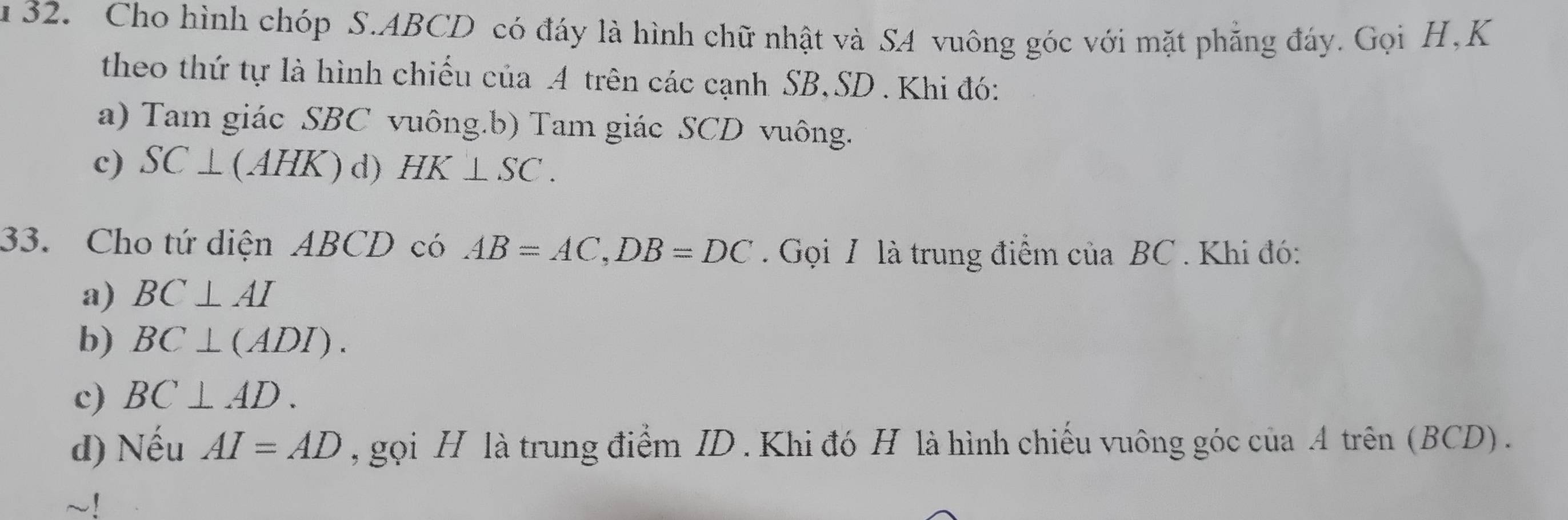 Cho hình chóp S. ABCD có đáy là hình chữ nhật và SA vuông góc với mặt phẳng đáy. Gọi H, K
theo thứ tự là hình chiếu của A trên các cạnh SB, SD. Khi đó:
a) Tam giác SBC vuông.b) Tam giác SCD vuông.
c) SC⊥ (AHK) d) HK⊥ SC. 
33. Cho tứ diện ABCD có AB=AC, DB=DC. Gọi I là trung điểm của BC. Khi đó:
a) BC⊥ AI
b) BC⊥ (ADI).
c) BC⊥ AD. 
d) Nếu AI=AD , gọi H là trung điểm ID . Khi đó H là hình chiếu vuông góc của A trên (BCD) .