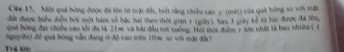 Cầu 17. Một quả bóng được đá lên từ mặt đất, biết rằng chiều cao y (mét) của quả bóng so với mặt 
đát được biểu diễn bởi một hàm số bậc hai theo thời gian 1 (giày). Sau 3 giày kẻ từ lúc được đá lên, 
quả bóng đạt chiều cao tối đa là 21s và bát đầu roi xuồng. Hội thời điểm 7 lớn nhất là bao nhiều ( 1 
nguyên) để quả bóng vẫn đang ở độ cao trên 10m so với mặt đà? 
Trả lời:_