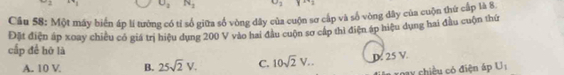 underline L N_2
Câu 58: Một máy biến áp lí tưởng có tỉ số giữa số vòng dây của cuộn sơ cấp và số vòng dây của cuộn thứ cấp là 8
Đặt điện áp xoay chiều có giá trị hiệu dụng 200 V vào hai đầu cuộn sơ cấp thì điện áp hiệu dụng hai đầu cuộn thứ
cấp để hỡ là
A. 10 V B. 25sqrt(2)V. C. 10sqrt(2)V... D. 25 V.
roay chiều có điện áp U_1