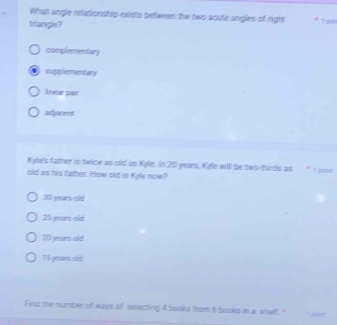 What angle relationship exists between the two acute angles of right
triangle?
complementary
su pp l a cn t sy
linear pair
adjapent
Kyle's father is twice as old as Kyle. In 20 years, Kyle will be two-thirds as * 1 por
old as his father. How old is Kyle now?
60 yeas ald
25 years old
20 yeaw ald
1:5 yeens old
Find the number of ways of selecting 4 books from 6 books in a shelf."