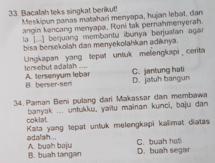 Bacalah teks singkat berikut!
Meskipun panas matahari menyapa, hujan lebat, dan
angin kencang menyapa, Roni tak pernahmenyerah.
la [...] berjuang membantu ibunya berjualan agar
bisa bersekolah dan menyekolahkan adiknya.
Ungkapan yang tepat untuk melengkapi、 cerita
tersebut adalah ....
A. tersenyum lebar C. jantung hati
B. berser-seri D. jatuh bangun
34. Paman Beni pulang dari Makassar dan membawa
banyak ... untukku, yaitu mainan kunci, baju dan
coklat.
Kata yang tepat untuk melengkapi kalimat diatas
adalah...
A. buah baju C. buah hati
B. buah tangan D. buah segar