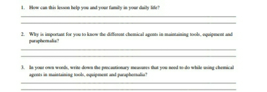 How can this lesson help you and your family in your daily life? 
_ 
_ 
2. Why is important for you to know the different chemical agents in maintaining tools, equipment and 
paraphemalia? 
_ 
_ 
3. In your own words, write down the precautionary measures that you need to do while using chemical 
agents in maintaining tools, equipment and paraphernalia? 
_ 
_