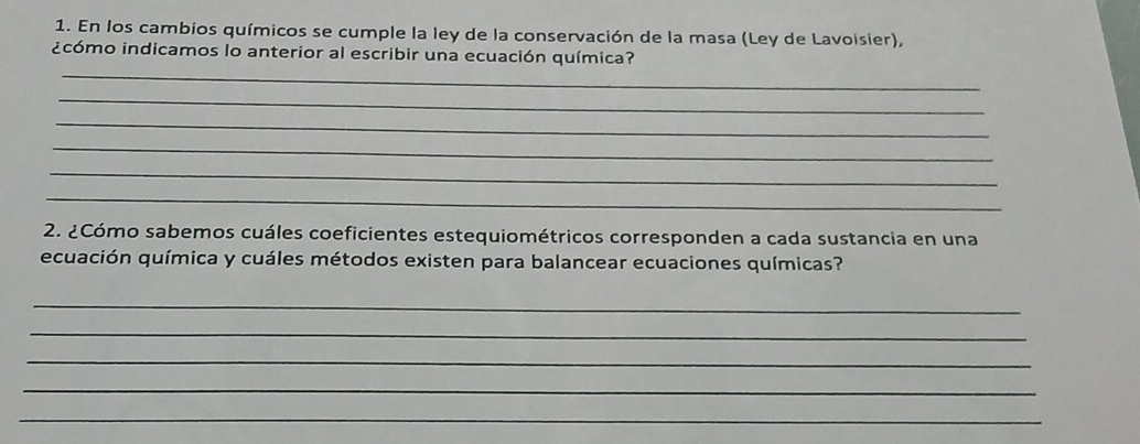 En los cambios químicos se cumple la ley de la conservación de la masa (Ley de Lavoisier), 
_ 
¿cómo indicamos lo anterior al escribir una ecuación química? 
_ 
_ 
_ 
_ 
_ 
2. ¿Cómo sabemos cuáles coeficientes estequiométricos corresponden a cada sustancia en una 
ecuación química y cuáles métodos existen para balancear ecuaciones químicas? 
_ 
_ 
_ 
_ 
_