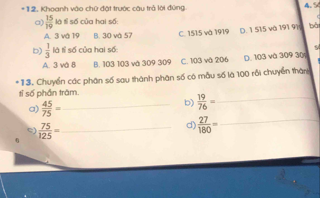 Khoanh vào chữ đặt trước câu trả lời đúng. 4. S
C
a)  15/19  là tỉ số của hai số:
A. 3 và 19 B. 30 và 57 C. 1515 và 1919 D. 1 515 và 191 91 bà
b)  1/3  là tỉ số của hai số:
s
A. 3 và 8 B. 103 103 và 309 309 C. 103 và 206 D. 103 và 309 309
*13. Chuyển các phân số sau thành phân số có mẫu số là 100 rồi chuyển thành
tỉ số phần trăm.
a)  45/75 = _ 
b)  19/76 = _ 
c)
6  75/125 = _
d)  27/180 = _