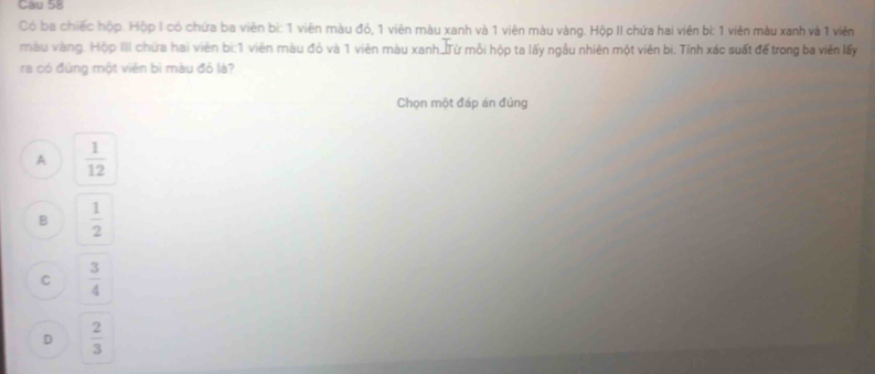 Cau 58
Có ba chiếc hộp. Hộp I có chứa ba viên bi: 1 viên màu đó, 1 viên màu xanh và 1 viên màu vàng. Hộp II chứa hai viên bi: 1 viên màu xanh và 1 viên
màu vàng. Hộp III chứa hai viên bi: 1 viên màu đỏ và 1 viên màu xanh_Từ mỗi hộp ta lấy ngẫu nhiên một viên bì. Tính xác suất để trong ba viên lấy
ra có đứng một viên bì màu đỏ là?
Chọn một đáp án đúng
A  1/12 
B  1/2 
C  3/4 
D  2/3 