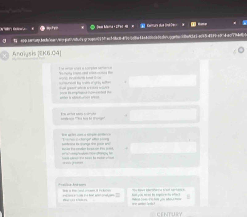 [NTURY | Online L= My Path Dear Mama，2Pa6 4 X Century due 3rd Dec= Home 
% app.century.tech/learn/my-path/study-groups/025f1ecf-5bc0-4f9c-bd8a-f4e4ddcda9cd/nuggets/ddba92a2-ed45-4539-a914-acf794efb6 
Analysis [EK6.04] 
The writer uses a complex sentence 
*in many lowns and cales across the 
word, Inhabilants tend to be 
surrounded by a sea of grey rother 
than green" wiich creates a quick 
paze to emphasise how excited the 
witer is about umon areas . 
The writer uses a simpte 
sentence "This has la change". 
The writer uses a simple sentence 
"This has to change" after a ling 
sentence to change the pace and 
make the reader tocus on this point, 
which emphasises how strangly he 
feels about the need to make orban 
greus greener 
Possible Answers 
This is the best answer. It includes You have identified a short sentence. 
evidence from the text and onolyses but you need to explore its effect. 
structure choices. What does this tell you about how 
the writer feels? 
CENTURY