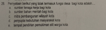 Pernyataan berikut yang tidak termasuk fungsi desa bagi kota adalah....
a. sumber tenaga kerja bagi kota
b. sumber bahan mentah bagi kota
c. mitra pembangunan wilayah kota
d. penyuplai kebutuhan masyarakat kota
e. tempat pendirian pemukiman elit warga kota