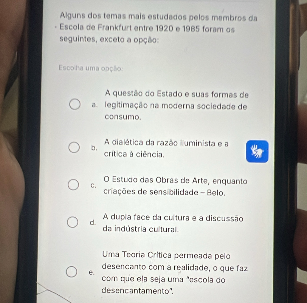 Alguns dos temas mais estudados pelos membros da
Escola de Frankfurt entre 1920 e 1985 foram os
seguintes, exceto a opção:
Escolha uma opção:
A questão do Estado e suas formas de
a. legitimação na moderna sociedade de
consumo.
A dialética da razão iluminista e a
b、
crítica à ciência.
O Estudo das Obras de Arte, enquanto
C.
criações de sensibilidade - Belo.
A dupla face da cultura e a discussão
d.
da indústria cultural.
Uma Teoria Crítica permeada pelo
desencanto com a realidade, o que faz
e.
com que ela seja uma “escola do
desencantamento”.