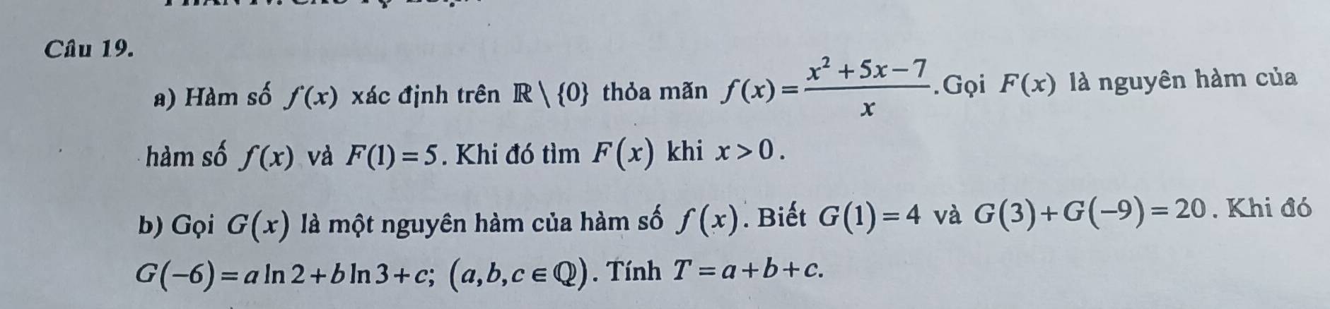 Hàm số f'(x) xác định trên R| 0 thỏa mãn f(x)= (x^2+5x-7)/x . Gọi F(x) là nguyên hàm của 
hàm số f(x) và F(1)=5. Khi đó tìm F(x) khi x>0. 
b) Gọi G(x) là một nguyên hàm của hàm số f(x). Biết G(1)=4 và G(3)+G(-9)=20. Khi đó
G(-6)=aln 2+bln 3+c;(a,b,c∈ Q). Tính T=a+b+c.