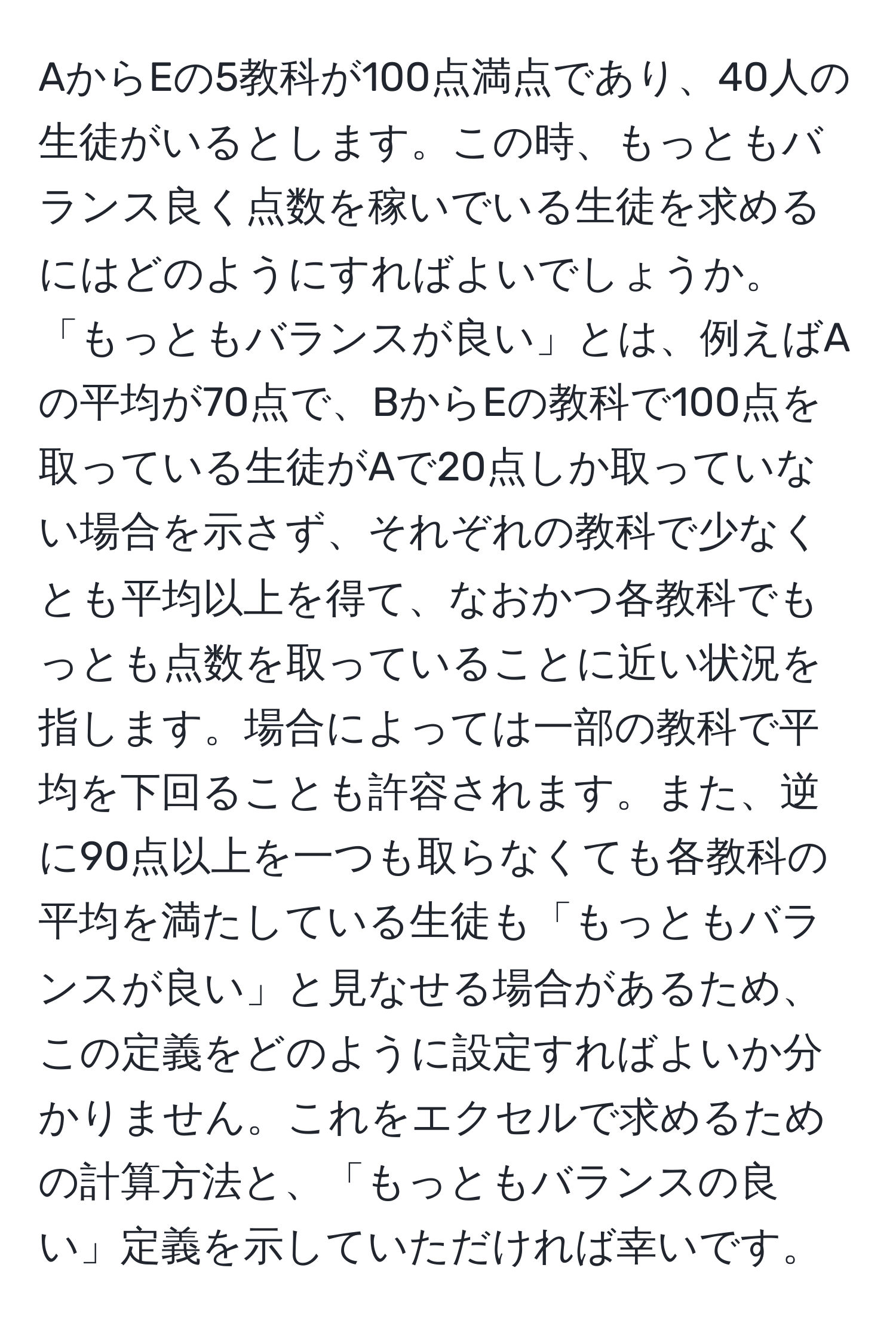 AからEの5教科が100点満点であり、40人の生徒がいるとします。この時、もっともバランス良く点数を稼いでいる生徒を求めるにはどのようにすればよいでしょうか。「もっともバランスが良い」とは、例えばAの平均が70点で、BからEの教科で100点を取っている生徒がAで20点しか取っていない場合を示さず、それぞれの教科で少なくとも平均以上を得て、なおかつ各教科でもっとも点数を取っていることに近い状況を指します。場合によっては一部の教科で平均を下回ることも許容されます。また、逆に90点以上を一つも取らなくても各教科の平均を満たしている生徒も「もっともバランスが良い」と見なせる場合があるため、この定義をどのように設定すればよいか分かりません。これをエクセルで求めるための計算方法と、「もっともバランスの良い」定義を示していただければ幸いです。