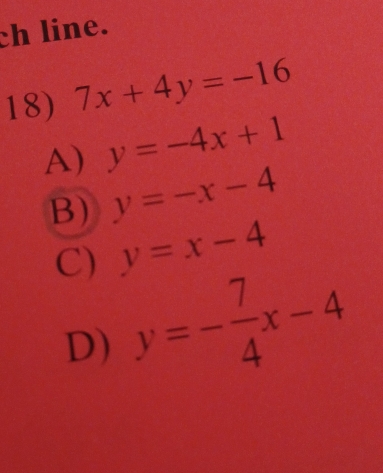 ch line.
18) 7x+4y=-16
A) y=-4x+1
B) y=-x-4
C) y=x-4
D) y=- 7/4 x-4