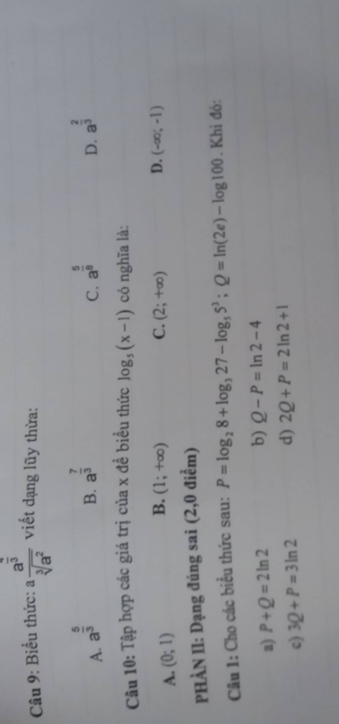 Biểu thức: afrac a^(frac 4)3sqrt[3](a^2) viết dạng lũy thừa:
A. a^(frac 5)3
B. a^(frac 7)3 a^(frac 5)8 a^(frac 2)3
C.
D.
Câu 10: Tập hợp các giá trị của x đề biểu thức log _5(x-1) có nghĩa là:
A. (0;1)
B. (1;+∈fty ) C. (2;+∈fty ) D. (-∈fty ;-1)
PHÀN II: Dạng đúng sai (2,0 điểm)
Câu 1: Cho các biểu thức sau: P=log _28+log _327-log _55^3;Q=ln (2e)-log 100. Khi đó:
a) P+Q=2ln 2
b) Q-P=ln 2-4
d)
c) 3Q+P=3ln 2 2Q+P=2ln 2+1