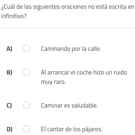 ¿Cuál de las siguientes oraciones no está escrita en
infinitivo?
A) Caminando por la calle.
B) Al arrancar el coche hizo un ruido
muy raro.
C) Caminar es saludable.
D) El cantar de los pájaros.