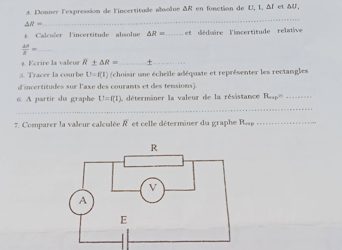 Donner l'expression de l'incertitude absolue △ R en fonction de U, I, △ I et △ U,
△ R=
_ 
4. Calculer l'incertitude absolue △ R= _ et déduire l'incertitude relative 
_ frac △ Roverline R=
4. Ecrire la valeur overline R± △ R= _ +_ 
5. Tracer la courbe U=f(I) (choisir une échelle adéquate et représenter les rectangles 
d’incertitudes sur l’axe des courants et des tensions). 
6. A partir du graphe U=f(I) , déterminer la valeur de la résistance R_exp= _ 
_ 
_ 
7. Comparer la valeur calculée overline R et celle déterminer du graphe R_exp _