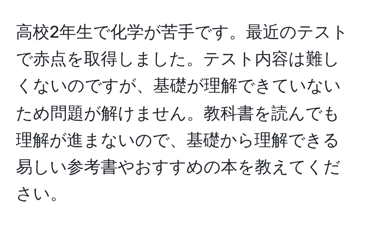 高校2年生で化学が苦手です。最近のテストで赤点を取得しました。テスト内容は難しくないのですが、基礎が理解できていないため問題が解けません。教科書を読んでも理解が進まないので、基礎から理解できる易しい参考書やおすすめの本を教えてください。