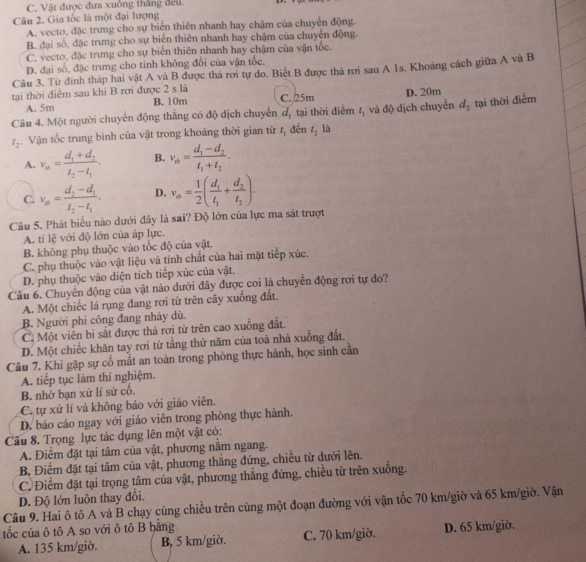 C. Vật được đưa xuồng thắng đều.
Câu 2. Gia tốc là một đại lượng
A. vectơ, đặc trưng cho sự biến thiên nhanh hay chậm của chuyển động.
B đại số, đặc trưng cho sự biến thiên nhanh hay chậm của chuyền động.
C. vectơ, đặc trưng cho sự biến thiên nhanh hay chậm của vận tốc.
D. đại số, đặc trưng cho tính không đổi của vận tốc.
Câu 3. Từ đinh tháp hai vật A và B được thả rơi tự do. Biết B được thả rơi sau A 1s. Khoảng cách giữa A và B
tại thời điểm sau khi B rơi được 2 s là
A. 5m B. 10m C. 25m D. 20m
Câu 4. Một người chuyển động thẳng có độ dịch chuyển d_1 tại thời điểm t_1 và độ dịch chuyển d_2 tại thời điểm
t_2.  Vận tốc trung bình của vật trong khoảng thời gian từ t_1 đến t_2 là
A. v_tb=frac d_1+d_2t_2-t_1. B. v_tb=frac d_1-d_2t_1+t_2.
c. v_ab=frac d_2-d_1t_2-t_1. D. v_tb= 1/2 (frac d_1t_1+frac d_2t_2).
Câu 5. Phát biểu nào dưới đây là sai? Độ lớn của lực ma sát trượt
A. tỉ lệ với độ lớn của áp lực.
B. không phụ thuộc vào tốc độ của vật.
C. phụ thuộc vào vật liệu và tính chất của hai mặt tiếp xúc.
D. phụ thuộc vào diện tích tiếp xúc của vật.
Câu 6. Chuyển động của vật nào dưới đây được coi là chuyển động rơi tự do?
A. Một chiếc lá rụng đang rơi từ trên cây xuống đất.
B. Người phi công đang nhảy dù.
C. Một viên bi sắt được thả rơi từ trên cao xuống đất.
D. Một chiếc khăn tay rơi từ tầng thứ năm của toà nhà xuống đất.
Câu 7. Khi gặp sự cố mất an toàn trong phòng thực hành, học sinh cần
A. tiếp tục làm thí nghiệm.
B. nhờ bạn xử lí sử cố.
C. tự xử lí và không báo với giáo viên.
D. báo cáo ngay với giáo viên trong phòng thực hành.
Câu 8. Trọng lực tác dụng lên một vật có:
A. Điểm đặt tại tâm của vật, phương nằm ngang.
B. Điểm đặt tại tâm của vật, phương thăng đứng, chiều từ dưới lên.
C Điểm đặt tại trọng tâm của vật, phương thắng đứng, chiều từ trên xuống.
D. Độ lớn luôn thay đổi.
Câu 9. Hai ô tô A và B chạy cùng chiều trên cùng một đoạn đường với vận tốc 70 km/giờ và 65 km/giờ. Vận
tốc của ô tô A so với ô tô B bằng
A. 135 km/giờ. B. 5 km/giờ. C. 70 km/giờ. D. 65 km/giờ.