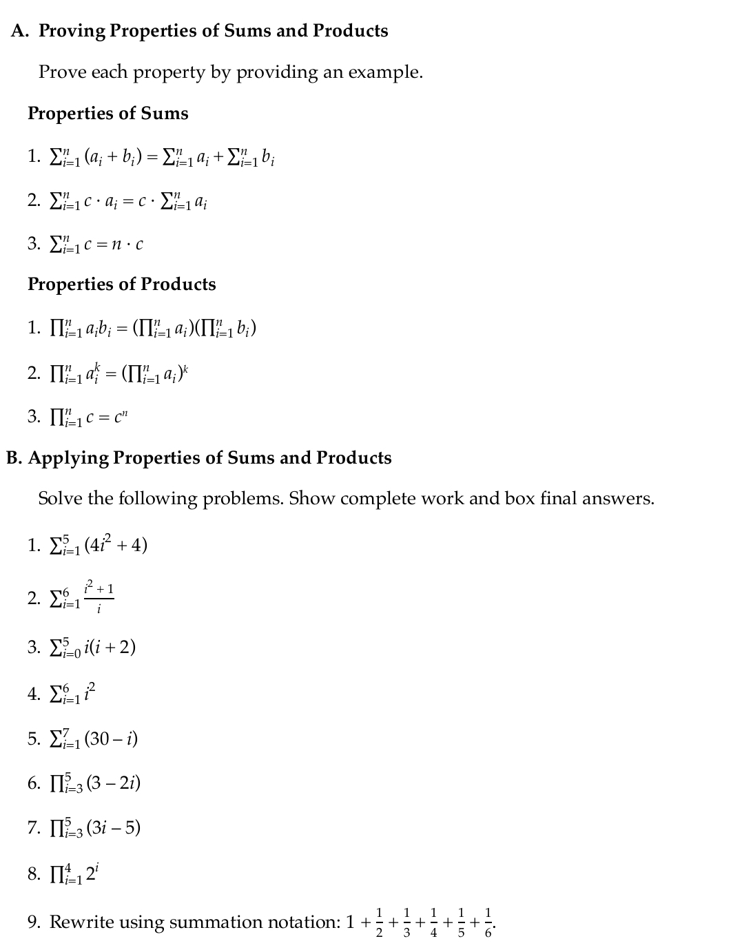 Proving Properties of Sums and Products
Prove each property by providing an example.
Properties of Sums
1. sumlimits _(i=1)^n(a_i+b_i)=sumlimits _(i=1)^na_i+sumlimits _(i=1)^nb_i
2. sumlimits _(i=1)^nc· a_i=c· sumlimits _(i=1)^na_i
3. sumlimits _(i=1)^nc=n· c
Properties of Products
1. prodlimits _(i=1)^na_ib_i=(prodlimits _(i=1)^na_i)(prodlimits _(i=1)^nb_i)
2. prodlimits _(i=1)^na_i^(k=(prodlimits _(i=1)^na_i))^k
3. prodlimits _(i=1)^nc=c^n
B. Applying Properties of Sums and Products
Solve the following problems. Show complete work and box final answers.
1. sumlimits  underline(i=1)^5(4i^2+4)
2. sumlimits _(i=1)^6 (i^2+1)/i 
3. sumlimits _(i=0)^5i(i+2)
4. sumlimits _(i=1)^6i^2
5. sumlimits _(i=1)^7(30-i)
6. prodlimits _(i=3)^5(3-2i)
7. prodlimits _(i=3)^5(3i-5)
8. prodlimits _(i=1)^42^i
9. Rewrite using summation notation: 1+ 1/2 + 1/3 + 1/4 + 1/5 + 1/6 .