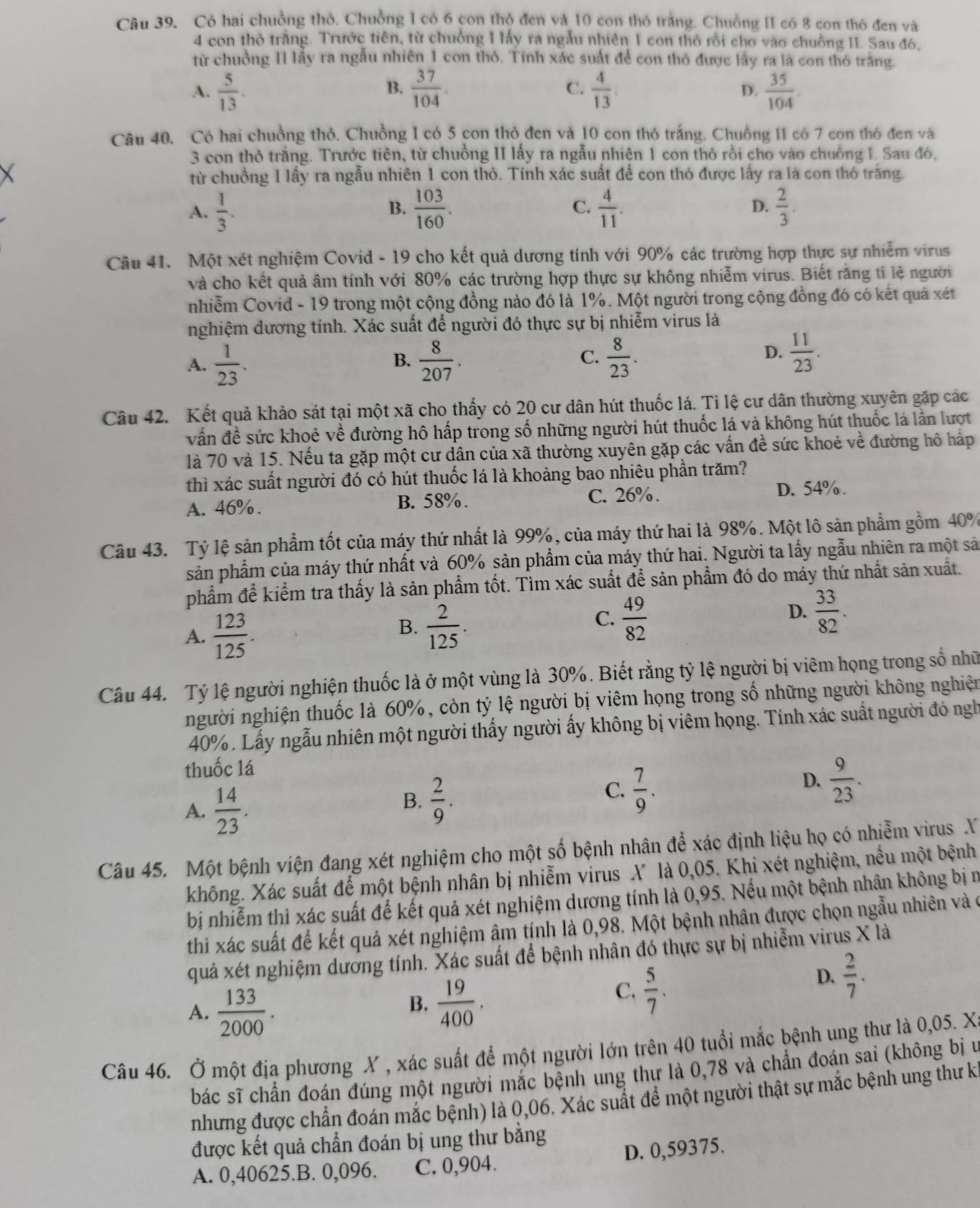 Có hai chuồng thỏ. Chuồng 1 có 6 con thộ đen và 10 con thỏ trắng. Chuồng II có 8 con thô đen và
4 con thỏ trăng. Trước tiên, từ chưồng I lấy ra ngẫu nhiên 1 con thỏ rồi cho vào chuống II. Sau đó,
từ chuồng II lầy ra ngẫu nhiên 1 con thỏ. Tính xác suất để con thỏ được lấy ra là con thỏ trăng.
B.
A.  5/13 .  37/104 . C.  4/13 .  35/104 .
D.
Câu 40. Có hai chuồng thỏ. Chuồng I có 5 con thỏ đen và 10 con thỏ trắng. Chuồng II có 7 con thỏ đen và
3 con thỏ trắng. Trước tiên, từ chuồng II lấy ra ngẫu nhiện 1 con thỏ rồi cho vào chuồng I. Sau đó,
từ chuồng I lấy ra ngẫu nhiên 1 con thỏ. Tính xác suất để con thỏ được lấy ra là con thỏ trăng.
A.  1/3 .  103/160 . C.  4/11 .  2/3 .
B.
D.
Câu 41. Một xét nghiệm Covid - 19 cho kết quả dương tính với 90% các trường hợp thực sự nhiễm virus
và cho kết quả âm tính với 80% các trường hợp thực sự không nhiễm virus. Biết răng ti lệ người
nhiễm Covid - 19 trong một cộng đồng nào đó là 1%. Một người trong cộng đồng đó có kết quả xét
nghiệm dương tính. Xác suất để người đó thực sự bị nhiễm virus là
C.
A.  1/23 .  8/207 .  8/23 .
B.
D.  11/23 .
Câu 42. Kết quả khảo sát tại một xã cho thấy có 20 cư dân hút thuốc lá. Ti lệ cư dân thường xuyên gặp các
vấn đề sức khoẻ về đường hô hấp trong số những người hút thuốc lá và không hút thuốc lá lần lượt
là 70 và 15. Nếu ta gặp một cư dân của xã thường xuyên gặp các vấn đề sức khoẻ về đường hô hấp
thì xác suất người đó có hút thuốc lá là khoảng bao nhiêu phần trăm?
A. 46%. B. 58%. C. 26%. D. 54% .
Câu 43. Tỷ lệ sản phẩm tốt của máy thứ nhất là 99%, của máy thứ hai là 98%. Một lô sản phẩm gồm 40%
sản phẩm của máy thứ nhất và 60% sản phẩm của máy thứ hai. Người ta lấy ngẫu nhiên ra một sả
phẩm để kiểm tra thấy là sản phẩm tốt. Tìm xác suất để sản phẩm đó do máy thứ nhất sản xuất.
A.  123/125 .
C.
B.  2/125 .  49/82 
D.  33/82 .
Câu 44. Tỷ lệ người nghiện thuốc là ở một vùng là 30%. Biết rằng tỷ lệ người bị viêm họng trong số nhữ
người nghiện thuốc là 60%, còn tỷ lệ người bị viêm họng trong số những người không nghiện
40%. Lấy ngẫu nhiên một người thấy người ấy không bị viêm họng. Tính xác suất người đó ngh
thuốc lá
D.  9/23 .
A.  14/23 .
B.  2/9 .
C.  7/9 .
Câu 45. Một bệnh viện đang xét nghiệm cho một số bệnh nhân để xác định liệu họ có nhiễm virus X
không. Xác suất để một bệnh nhân bị nhiễm virus X là 0,05. Khi xét nghiệm, nếu một bệnh
bị nhiễm thì xác suất để kết quả xét nghiệm dương tính là 0,95. Nếu một bệnh nhân không bị n
thì xác suất để kết quả xét nghiệm âm tính là 0,98. Một bệnh nhân được chọn ngẫu nhiên và ở
quả xét nghiệm dương tính. Xác suất để bệnh nhân đó thực sự bị nhiễm virus X là
A.  133/2000 .
B.  19/400 .
C.  5/7 .
D.  2/7 .
Câu 46. Ở một địa phương X , xác suất để một người lớn trên 40 tuổi mắc bệnh ung thư là 0,05. X
bác sĩ chần đoán đúng một người mắc bệnh ung thư là 0,78 và chần đoán sai (không bị u
nhưng được chẩn đoán mắc bệnh) là 0,06. Xác suất đề một người thật sự mắc bệnh ung thư kỉ
được kết quả chẩn đoán bị ung thư bằng
A. 0,40625.B. 0,096. C. 0,904. D. 0,59375.
